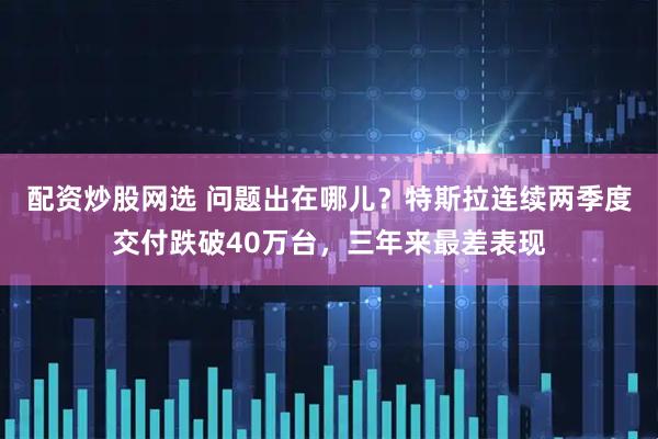 配资炒股网选 问题出在哪儿？特斯拉连续两季度交付跌破40万台，三年来最差表现