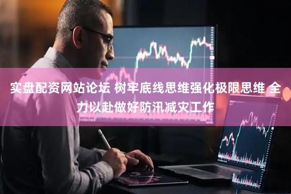 实盘配资网站论坛 树牢底线思维强化极限思维 全力以赴做好防汛减灾工作