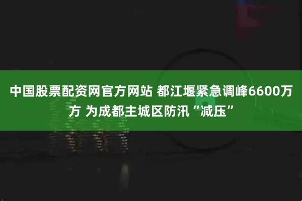 中国股票配资网官方网站 都江堰紧急调峰6600万方 为成都主城区防汛“减压”