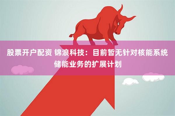 股票开户配资 锦浪科技：目前暂无针对核能系统储能业务的扩展计划