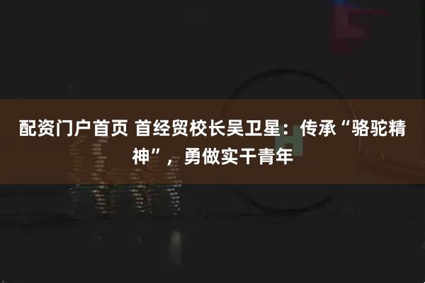 配资门户首页 首经贸校长吴卫星：传承“骆驼精神”，勇做实干青年