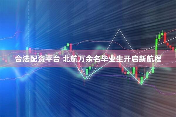 合法配资平台 北航万余名毕业生开启新航程