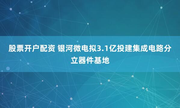 股票开户配资 银河微电拟3.1亿投建集成电路分立器件基地