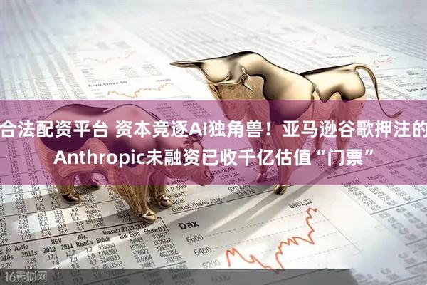 合法配资平台 资本竞逐AI独角兽！亚马逊谷歌押注的Anthropic未融资已收千亿估值“门票”