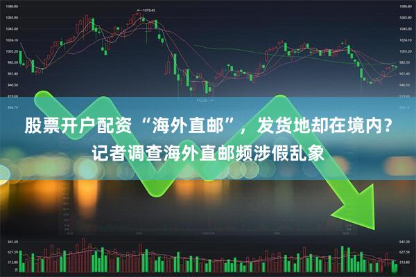 股票开户配资 “海外直邮”，发货地却在境内？记者调查海外直邮频涉假乱象