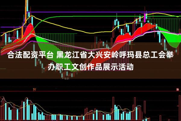 合法配资平台 黑龙江省大兴安岭呼玛县总工会举办职工文创作品展示活动