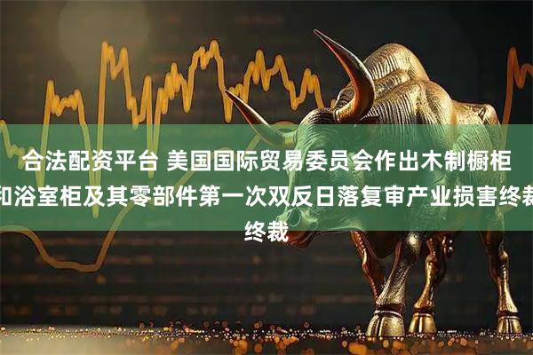 合法配资平台 美国国际贸易委员会作出木制橱柜和浴室柜及其零部件第一次双反日落复审产业损害终裁