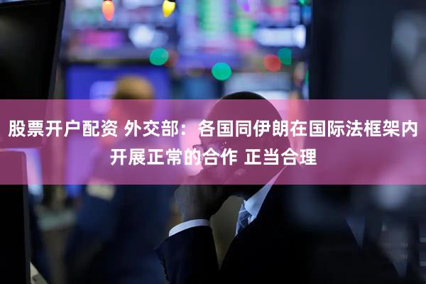 股票开户配资 外交部：各国同伊朗在国际法框架内开展正常的合作 正当合理