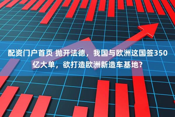 配资门户首页 抛开法德，我国与欧洲这国签350亿大单，欲打造欧洲新造车基地？