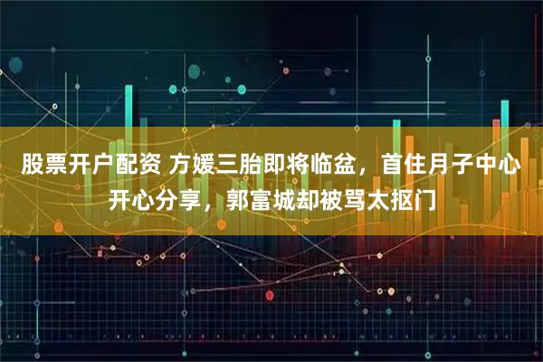 股票开户配资 方媛三胎即将临盆，首住月子中心开心分享，郭富城却被骂太抠门