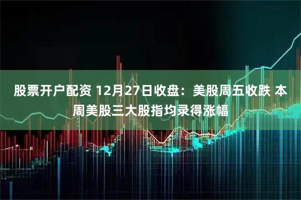 股票开户配资 12月27日收盘：美股周五收跌 本周美股三大股指均录得涨幅