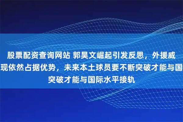 股票配资查询网站 郭昊文崛起引发反思,外援威瑟斯庞的表现依然占据优势,未来本土球员要不断突破才能与国际水平接轨