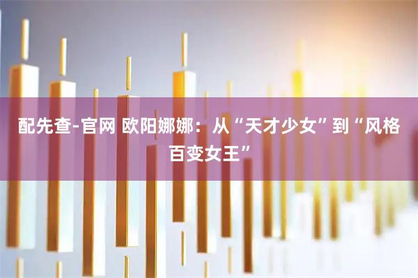 配先查-官网 欧阳娜娜：从“天才少女”到“风格百变女王”