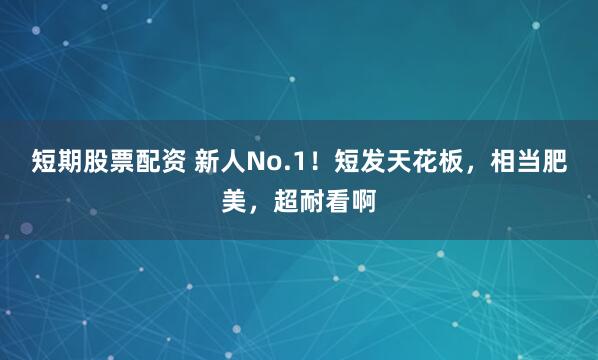 短期股票配资 新人No.1！短发天花板，相当肥美，超耐看啊