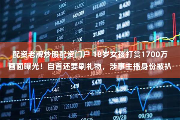 配资老牌炒股配资门户 18岁女孩打赏1700万画面曝光！自首还要刷礼物，涉事主播身份被扒