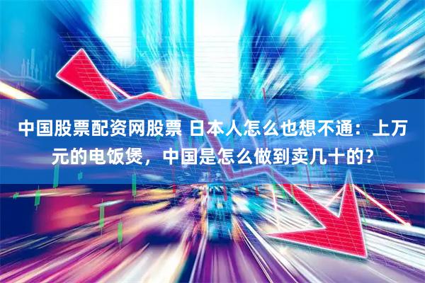 中国股票配资网股票 日本人怎么也想不通：上万元的电饭煲，中国是怎么做到卖几十的？